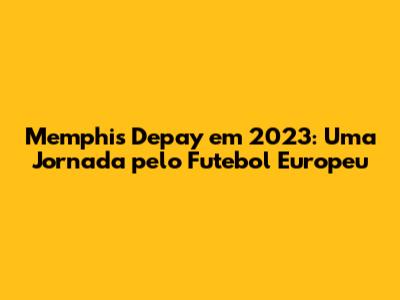 Memphis Depay em 2023: Uma Jornada pelo Futebol Europeu