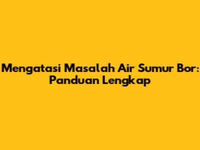 Mengatasi Masalah Air Sumur Bor: Panduan Lengkap