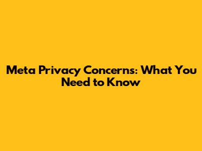 Meta Privacy Concerns: What You Need to Know