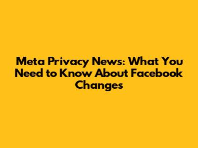 Meta Privacy News: What You Need to Know About Facebook Changes