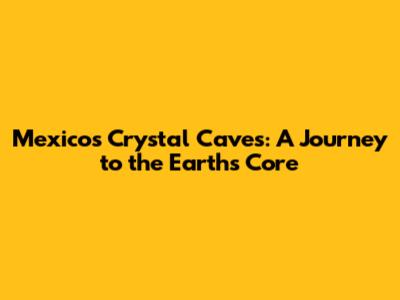 Mexico's Crystal Caves: A Journey to the Earth's Core