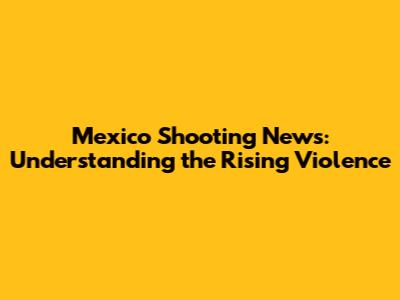 Mexico Shooting News: Understanding the Rising Violence