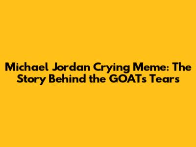 Michael Jordan Crying Meme: The Story Behind the GOAT's Tears