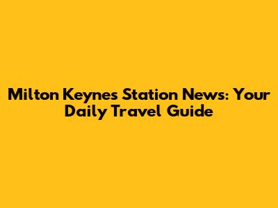 Milton Keynes Station News: Your Daily Travel Guide