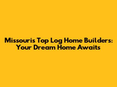 Missouri's Top Log Home Builders: Your Dream Home Awaits