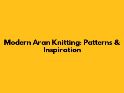 Modern Aran Knitting: Patterns & Inspiration