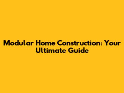 Modular Home Construction: Your Ultimate Guide
