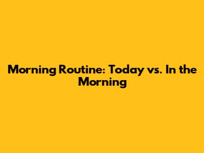 Morning Routine: Today vs. In the Morning