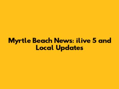 Myrtle Beach News: ilive 5 and Local Updates