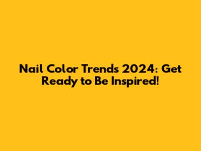 Nail Color Trends 2024: Get Ready to Be Inspired!