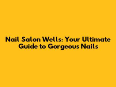 Nail Salon Wells: Your Ultimate Guide to Gorgeous Nails