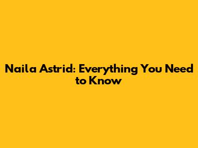 Naila Astrid: Everything You Need to Know