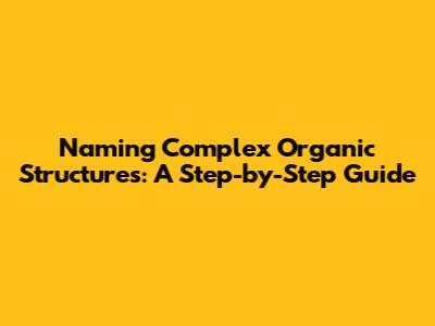 Naming Complex Organic Structures: A Step-by-Step Guide