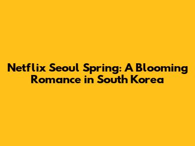 Netflix Seoul Spring: A Blooming Romance in South Korea
