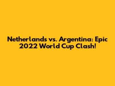 Netherlands vs. Argentina: Epic 2022 World Cup Clash!