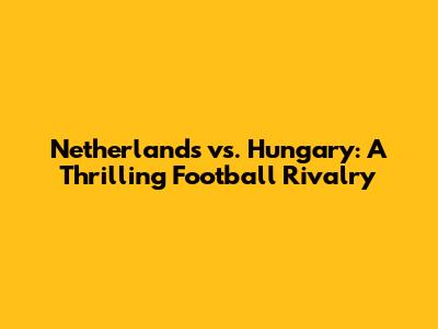 Netherlands vs. Hungary: A Thrilling Football Rivalry