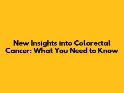 New Insights into Colorectal Cancer: What You Need to Know