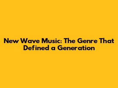New Wave Music: The Genre That Defined a Generation