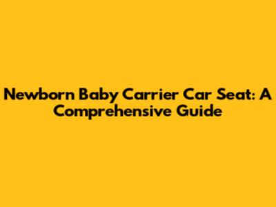 Newborn Baby Carrier Car Seat: A Comprehensive Guide
