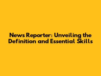News Reporter: Unveiling the Definition and Essential Skills