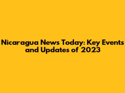 Nicaragua News Today: Key Events and Updates of 2023