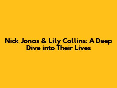 Nick Jonas & Lily Collins: A Deep Dive into Their Lives