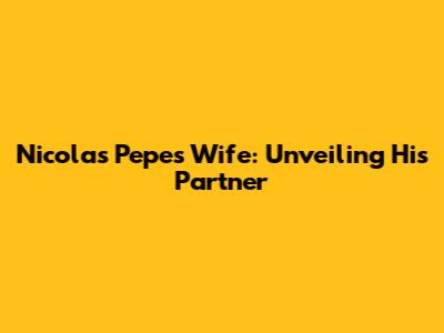 Nicolas Pepe's Wife: Unveiling His Partner