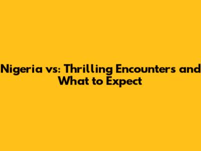 Nigeria vs: Thrilling Encounters and What to Expect