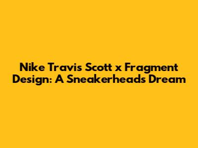 Nike Travis Scott x Fragment Design: A Sneakerhead's Dream