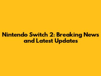 Nintendo Switch 2: Breaking News and Latest Updates