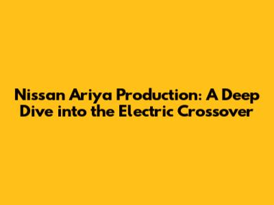 Nissan Ariya Production: A Deep Dive into the Electric Crossover