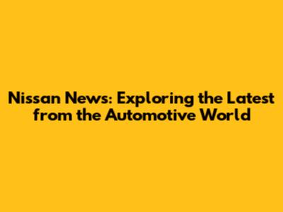 Nissan News: Exploring the Latest from the Automotive World