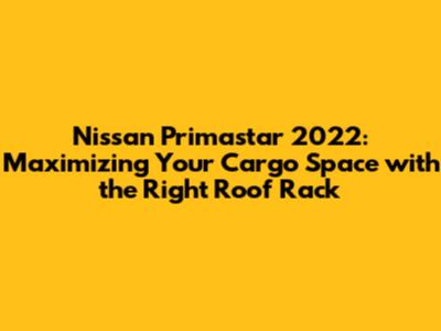 Nissan Primastar 2022: Maximizing Your Cargo Space with the Right Roof Rack
