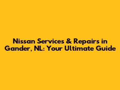 Nissan Services & Repairs in Gander, NL: Your Ultimate Guide