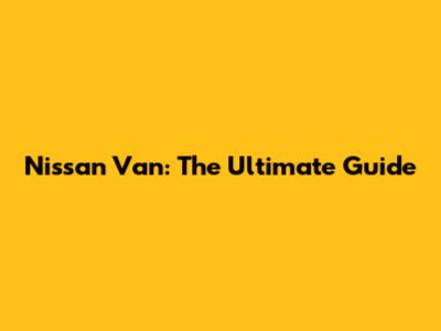 Nissan Van: The Ultimate Guide