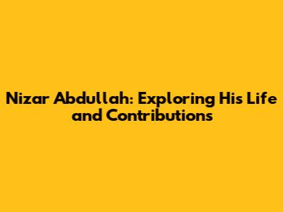 Nizar Abdullah: Exploring His Life and Contributions