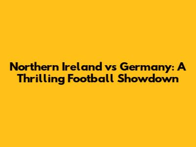 Northern Ireland vs Germany: A Thrilling Football Showdown