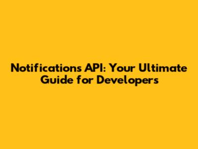 Notifications API: Your Ultimate Guide for Developers