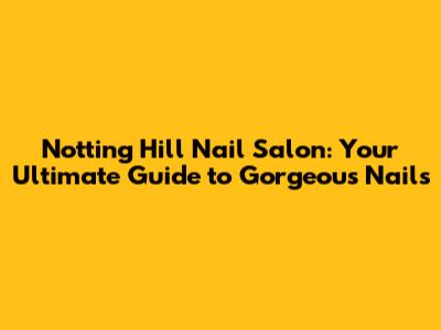 Notting Hill Nail Salon: Your Ultimate Guide to Gorgeous Nails