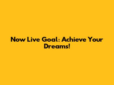 Now Live Goal: Achieve Your Dreams!