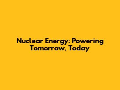 Nuclear Energy: Powering Tomorrow, Today