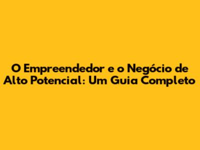 O Empreendedor e o Negócio de Alto Potencial: Um Guia Completo