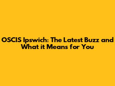 OSCIS Ipswich: The Latest Buzz and What it Means for You