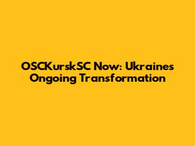 OSCKurskSC Now: Ukraine's Ongoing Transformation