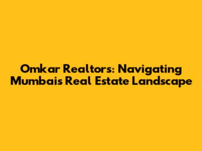 Omkar Realtors: Navigating Mumbai's Real Estate Landscape