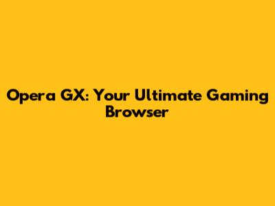 Opera GX: Your Ultimate Gaming Browser