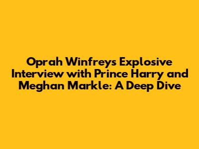 Oprah Winfrey's Explosive Interview with Prince Harry and Meghan Markle: A Deep Dive