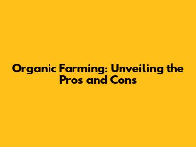 Organic Farming: Unveiling the Pros and Cons