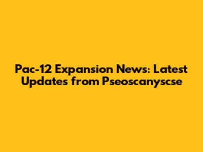 Pac-12 Expansion News: Latest Updates from Pseoscanyscse