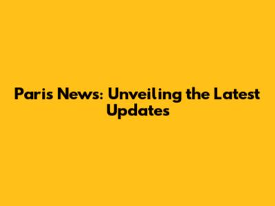 Paris News: Unveiling the Latest Updates